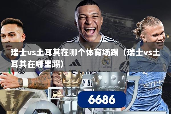 瑞士vs土耳其在哪个体育场踢(瑞士vs土耳其在哪里踢)